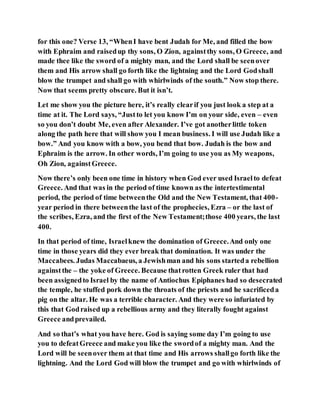 for this one? Verse 13, “WhenI have bent Judah for Me, and filled the bow
with Ephraim and raisedup thy sons, O Zion, againstthy sons, O Greece, and
made thee like the sword of a mighty man, and the Lord shall be seenover
them and His arrow shall go forth like the lightning and the Lord Godshall
blow the trumpet and shall go with whirlwinds of the south.” Now stop there.
Now that seems pretty obscure. But it isn’t.
Let me show you the picture here, it’s really clearif you just look a step at a
time at it. The Lord says, “Justto let you know I’m on your side, even – even
so you don’t doubt Me, even after Alexander. I’ve got anotherlittle token
along the path here that will show you I mean business. I will use Judah like a
bow.” And you know with a bow, you bend that bow. Judah is the bow and
Ephraim is the arrow. In other words, I’m going to use you as My weapons,
Oh Zion, againstGreece.
Now there’s only been one time in history when God ever used Israelto defeat
Greece. And that was in the period of time known as the intertestimental
period, the period of time betweenthe Old and the New Testament, that 400-
year period in there betweenthe last of the prophecies, Ezra – or the last of
the scribes, Ezra, and the first of the New Testament;those 400 years, the last
400.
In that period of time, Israelknew the domination of Greece.And only one
time in those years did they ever break that domination. It was under the
Maccabees. Judas Maccabaeus, a Jewishman and his sons starteda rebellion
againstthe – the yoke of Greece. Because thatrotten Greek ruler that had
been assignedto Israel by the name of Antiochus Epiphanes had so desecrated
the temple, he stuffed pork down the throats of the priests and he sacrificeda
pig on the altar. He was a terrible character. And they were so infuriated by
this that Godraised up a rebellious army and they literally fought against
Greece andprevailed.
And so that’s what you have here. God is saying some day I’m going to use
you to defeatGreece and make you like the swordof a mighty man. And the
Lord will be seenover them at that time and His arrows shallgo forth like the
lightning. And the Lord God will blow the trumpet and go with whirlwinds of
 