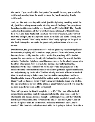 the south. If you ever lived in that part of the world, they say you watch for
whirlwinds coming from the south because they’re devastating deadly
whirlwinds.
And just like a devastating whirlwind, just like lightning cracking out of the
sky, just like a sharp arrow and a piercing sword, God says I’m going to use
IsraelagainstGreece. And the war lastedfrom 175 to 163 B.C. They fought
Antiochus Epiphanes and they won their independence. For them it was a
holy war. And here Zechariah says God will be your captain. Jehovahwill
blow the trumpet. He’ll call you to battle. He’ll send you out to victory. But
that’s only a touch. That’s only a token. That’s only a pledge on the path to
the final victory that awaits in the great and glorious future when Jesus
comes.
David Baron, the greatcommentator – written probably the most significant
book on the prophecy of Zechariah – says, quote: “Zion and Greece, as has
been well observedby another writer, are in this prophecy of Zechariah
opposedto one another as the city of God and the city of the world. And the
defeatof Antiochus Epiphanes and his successorsatthe hands of comparative
handfuls of despised Jews to which this passagemay refer primarily,
foreshadows the final conflict with world powerand the judgments to be
inflicted on the confederatedarmies who shall be gatheredagainstJerusalem,
not only directly by the hand of God but also by the hand of Israel who shall
then be made strong in Jehovahso that the feeble among them shall be as
David and the house of David shall be as God as the angelof Jehovahbefore
them.” And so, Baronis right. What you see here is just a tokenor a pledge.
It’s just a historical picture of the ultimate greatvictory God will win overthe
nations using Israeleven as His instrument.
Now, let’s go on to the final triumph in verse 15. “The Lord of hosts shall
defend them; and they shall devour, and subdue the sling stones;and they
shall drink and make a noise as though – as through wine, and they shall be
filled like bowls and like the corners of the altar.” You know, the “Lord of
hosts” is a greatterm. In the Hebrew, it literally translates the “Lord of
armies.” The Lord of armies is on their side. He is going to defend them like a
 