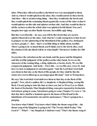 altar. When they offered sacrifices, the blood was very meaningful to them.
And so, when it would splashon the altar, they would catchit in these bowls.
And then – this is an interesting thing – then they would take the bowls and
they would splash the remaining blood againstthe cornerof the altar so that it
would splatter on this side and splatter on that side. And they would do that to
all the corners so that the whole altar was splatteredwith blood. You can’t
imagine how ugly an altar finally became. Incredible, ugly thing.
But they were literally – he says, you will be like bowls that are used to
splatter blood all overthe altar. And what he’s really saying here is that Israel
is going to see the splattering of the bloodshed of the godless.See, bothparts
are here, people. I – that – that’s a terrible thing to think about, terrible.
There’s going to be so much blood, you’ll think you’re the bowls. Hey, read
Revelation14:20, the blood will be to what depth? The horses’bridles for 200
miles.
So you have the salvationon the one hand, and the peace and the Kingdom
and this terrible judgment of the godless onthe other hand. So we see the
characterof the coming King, a King righteous, a Savior, lowly. We see His
conquestin judgment. And lastly – I love this – we see His care, verse 16. And
here we turn to judgment to salvationagain. “And the Lord their God shall
save them in that day as the flock of His people, for they shall be like the
stones of a crown, lifted up as an ensign upon His land.” And we’ll stop there.
He says “the Lord their God shall save them in that day as the flock of His
people”. Now, all of a sudden, He’s a shepherd. A Shepherd King, saving His
flock. I’m not going to take the time to show you, but we’ll see it as we finish
the book of Zechariah. That Shepherd-King conceptis repeated in Zechariah.
Salvationis going to come. Salvationis going to come. Chapter 13, verse 1, “In
that day there shall be a fountain open to the house of David and to the
inhabitants of Jerusalemfor sin and for uncleanness.” There’sgoing to be a
purging.
You know what I think? You know what I think the theme song of the – the
theme song of the Kingdom is going to be? The Twenty-third Psalm. “The
Lord is” – What? – “my Shepherd, I shall not want.” That’s the theme song of
 