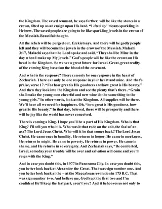 the Kingdom. The saved remnant, he says further, will be like the stones in a
crown, lifted up as an ensign upon His land. “Lifted up” means sparkling in
Hebrew. The saved people are going to be like sparkling jewels in the crownof
the Messiah. Beautiful thought.
All the rebels will be purged out, Ezekielsays. And there will be godly people
left and they will become like jewels in the crownof the Messiah. Malachi
3:17, Malachisays that the Lord spoke and said, “Theyshall be Mine in the
day when I make up My jewels.” God’s people will be like the crownon His
head in the Kingdom. So we see a greatfuture for Israel. Great, great reality
of the coming King basedon the blood of the covenant.
And what is the response? There canonly be one response in the heart of
Zechariah. There canonly be one response in your heart and mine. And that’s
praise, verse 17. “Forhow greatis His goodness andhow greatis His beauty.”
And then they look into the Kingdom and see the plenty that’s there. “Grain
shall make the young men cheerful and new wine do the same thing to the
young girls.” In other words, look at the Kingdom. All supplies will be there.
We’ll have all we need for happiness. Oh, “how greatis His goodness, how
greatis His beauty.” In that day, beloved, there will be prosperity and there
will be joy like the world has never conceived.
There is coming a King. I hope you’ll be a part of His Kingdom. Who is that
King? I’ll tell you who it is. Who was it that rode on the colt, the foalof an
ass? The Lord Jesus Christ. Who will it be that comes back? The Lord Jesus
Christ. He came once in humility, He returns in honor. He came in meekness,
He returns in might. He came in poverty, He returns in power. He came in
shame, and He returns in sovereignty. And Zechariah says, “Be comforted,
Israel, somedayyour trouble will be over and salvationwill come and you’ll
reign with the King.”
And in case you doubt this, in 1977 in Panorama City. In case youdoubt this,
you better look back at Alexander the Great. That was signnumber one. And
you better look back at the – at the Maccabeanrevolutionin 175 B.C. That
was sign number two. And believe me, God kept the first two and I’m
confident He’ll keepthe last part, aren’t you? And it behooves us not only to
 