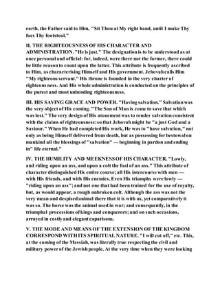 earth, the Father said to Him, "Sit Thou at My right hand, until I make Thy
foes Thy footstool."
II. THE RIGHTEOUSNESS OF HIS CHARACTER AND
ADMINISTRATION. "He is just." The designationis to be understood as at
once personaland official: for, indeed, were there not the former, there could
be little reasonto count upon the latter. This attribute is frequently ascribed
to Him, as characterising Himself and His government. Jehovahcalls Him
"My righteous servant." His throne is founded in the very charter of
righteous ness. And His whole administration is conducted on the principles of
the purest and most unbending righteousness.
III. HIS SAVING GRACE AND POWER. "Having salvation." Salvationwas
the very object of His coming. "The Son of Man is come to save that which
was lost." The very design of His atonementwas to render salvationconsistent
with the claims of righteousness:so that Jehovahmight be "a just God and a
Saviour." When He had completedHis work, He was to "have salvation," not
only as being Himself delivered from death, but as possessing forbestowalon
mankind all the blessings of "salvation" — beginning in pardon and ending
in" life eternal."
IV. THE HUMILITY AND MEEKNESSOF HIS CHARACTER. "Lowly,
and riding upon an ass, and upon a colt the foal of an ass." This attribute of
characterdistinguished His entire course;all His intercourse with men —
with His friends, and with His enemies. Even His triumphs were lowly —
"riding upon an ass";and not one that had been trained for the use of royalty,
but, as would appear, a rough unbroken colt. Although the ass was not the
very mean and despisedanimal there that it is with us, yet comparatively it
was so. The horse was the animal used in war; and consequently, in the
triumphal processions ofkings and conquerors;and on such occasions,
arrayed in costlyand elegantcaparisons.
V. THE MODE AND MEANS OF THE EXTENSION OF THE KINGDOM
CORRESPOND WITHITS SPIRITUAL NATURE. "I will cut off," etc. This,
at the coming of the Messiah, was literally true respecting the civil and
military powerof the Jewishpeople. At the very time when they were looking
 