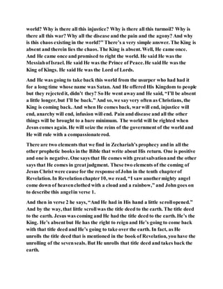 world? Why is there all this injustice? Why is there all this turmoil? Why is
there all this war? Why all the disease and the pain and the agony? And why
is this chaos existing in the world?” There’s a very simple answer. The King is
absent and therein lies the chaos. The King is absent. Well, He came once.
And He came once and promised to right the world. He said He was the
MessiahofIsrael. He said He was the Prince of Peace.He saidHe was the
King of Kings. He said He was the Lord of Lords.
And He was going to take back this world from the usurper who had had it
for a long time whose name was Satan. And He offered His Kingdom to people
but they rejectedit, didn’t they? So He went awayand He said, “I’ll be absent
a little longer, but I’ll be back.” And so, we say very often as Christians, the
King is coming back. And when He comes back, warwill end, injustice will
end, anarchy will end, infusion will end. Pain and disease and all the other
things will be brought to a bare minimum. The world will be righted when
Jesus comes again. He will seize the reins of the government of the world and
He will rule with a compassionaterod.
There are two elements that we find in Zechariah’s prophecy and in all the
other prophetic books in the Bible that write about His return. One is positive
and one is negative. One says that He comes with greatsalvationand the other
says that He comes in greatjudgment. These two elements of the coming of
Jesus Christ were cause for the response ofJohn in the tenth chapterof
Revelation. In Revelationchapter10, we read, “I saw anothermighty angel
come down of heavenclothed with a cloud and a rainbow,” and John goes on
to describe this angelin verse 1.
And then in verse 2 he says, “And He had in His hand a little scrollopened.”
And by the way, that little scrollwas the title deed to the earth. The title deed
to the earth. Jesus was coming and He had the title deed to the earth. He’s the
King. He’s absentbut He has the right to reign and He’s going to come back
with that title deed and He’s going to take over the earth. In fact, as He
unrolls the title deed that is mentioned in the book of Revelation, you have the
unrolling of the sevenseals. But He unrolls that title deed and takes back the
earth.
 