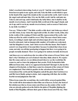 John’s reactionis interesting. Look at verse 8. “And the voice which I heard
from heaven spoke to me again, and said, Take the little scrollwhich is open
in the hand of the angelwho stands on the sea and on the earth. And I went to
the angel, and said unto him, Give me the little scroll. And he said unto me,
Take it, and eatit up; and it shall make thy belly bitter, but it shall be in thy
mouth sweetas honey. And I took the little scroll out of the angel’s hand, and
ate it up; and it was in my mouth sweetas honey: and as soonas I had eaten
it, my belly was bitter.”
You say, “What is this?” The little scrollis a title deed. And John says when I
saw this vision, in my vision the angelsaid eat this. In other words, John, take
in the reality of the coming of Christ and His repossessionof the earth. And
John says first he said it would be sweet. Why? Because whenChrist comes
back, everything is made right and salvationreigns all over the earth and
Israelis redeemed. And an innumerable number of Gentiles are redeemed.
And the Kingdom is come. And Christ receives His due honor. But I hadn’t
eatenit very long before it became bitter because I realized that when Jesus
came, not only was all that goodgoing to happen but there were going to be
people eternally damned. There were going to be nations eternally destroyed.
And those are ever and always the two sides of the return of Jesus Christ. And
that’s why Christians are sort of mixed when they think about it. We rejoice
that He comes and yet, we are disheartenedwhen we see the world that He
comes to, and we know the judgment that awaits. Well, Zechariahis little
different from John. And as we approachZechariah 9 through 14, the last five
chapters of Zechariah, we find these same two elements of the return of Christ
are emphasized. That which is positive in the salvationof Israeland the
restorationof the earth and the Kingdom and all the glory that God deserves
and His Son is finally going to attain. And comparing with that, the terrible
fearful eternaljudgments that fall.
When Jesus comes the secondtime, the world will be arrayed againstHim.
The world will be determined to blast Him out of heaven. In fact, the book of
Revelationsays that as Jesus comes outof heaven, the armies of the world
who are already gathered on the field in the plain of Megiddo, fighting the
battle of HarMegiddo, will turn their guns to blast Jesus outof the sky. That
 