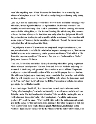 won’t be anything new. When He came the first time, He was met by the
threat of slaughter, wasn’tHe? Herod actually slaughteredevery baby to try
to destroy Him.
And so, when He comes the secondtime, there will be a similar challenge, only
this time, it won’t just be Herod set againstHim. It’ll be the armies of the
world amassedto destroyHim. And in contrastto His first coming, when men
succeededin killing Him, at His SecondComing, He will destroy His enemies
all over the face of the earth. And then and only after that judgment, He will
begin to minister healing to a sick world and the wonders of His salvationwill
come to pass. These are the two emphases of chapter 9. And the same two, as I
said, that flow all throughout the Bible.
The judgment work of Christ is not an easywork to speak onbecause, you
see, evenIsaiah in Isaiah28:21 calls it God’s quote “strange work,” becauseto
Isaiahit seems to be so contrary to the greatestattribute of God which is His
love, the supreme quality of His nature. But you see, God must be a God of
judgment because He loves.
You see, He loves so much that the day is coming when He’s going to protect
those who are the objects of His love from evil forever. And the only way He
can do it is to destroyevil, you see? So even that is an actof love. To protect
and preserve the full manifestation of His love to His people forever. And so,
He will come in judgment to destroy sinners and sin. But the other side of it is
that He will come to save. So much of the Bible talks about the judgment part
of it. You can’t deny it. It’s all over the Bible. The major prophets, the minor
prophets, they all talk about it.
I was thinking of Joel3:12, “Let the nations be wakenedand come to the
Valley of Jehoshaphat,” – which, incidentally, is a valley createdwhen Jesus
hits the earth. His feetland on the Mount of Olives and the earth splits and a
valley is made there, the Valley of Jehoshaphat. – “and the nations are
gathered,” – and He says – “There will I sit to judge the nations round about,
put in the sickle for the harvest is ripe, come get down for the press is full, the
vats overflow for their wickednessis great. Multitudes, multitudes in the
valley of decision, for the day of the Lord is near in the valley of decision. The
 