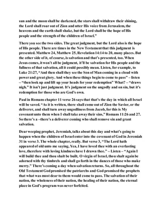 sun and the moon shall be darkened, the stars shall withdraw their shining,
the Lord shall roar out of Zion and utter His voice from Jerusalem, the
heavens and the earth shall shake, but the Lord shall be the hope of His
people and the strength of the children of Israel.”
There you see the two sides. The great judgment, but the Lord also is the hope
of His people. There are times in the New Testamentthat this judgment is
presented. Matthew 24, Matthew 25, Revelation14:14 to 20, many places. But
the other side of it, of course, is salvationand that’s presented, too. When
Jesus comes, itwon’t all be judgment, it’ll be salvation for His people and the
fullness of that salvation, all it could possibly mean. Listen, for example, to
Luke 21:27, “And then shall they see the Son of Man coming in a cloud with
powerand greatglory. And when these things begin to come to pass” – listen
– “then look up and lift up your heads for your redemption” What? – “draws
nigh.” It isn’t just judgment. It’s judgment on the ungodly and on sin, but it’s
redemption for those who are God’s own.
Paul in Romans chapter 11 verse 26 says that that’s the day in which all Israel
will be saved. “As it is written, there shall come out of Zion the Savior, or the
deliverer, and shall turn awayungodliness from Jacob, for this is My
covenantunto them when I shall take awaytheir sins,” Romans 11:26 and 27.
So there’s a –there's a deliverer coming who shall remove sin and grant
salvation.
Dearweeping prophet, Jeremiah, talks about this day and what’s going to
happen when the children of Israelenter into the covenantof God in Jeremiah
31 in verse 3. The whole chapter, really. But verse 3, “The Lord hath
appearedof old unto me saying, Yea, I have loved thee with an everlasting
love, therefore with loving kindness have I drawn thee.” – Listen – “Again I
will build thee and thou shalt be built, O virgin of Israel, thou shalt againbe
adorned with thy timbrels and shall go forth in the dances of those who make
merry.” There’s coming a day when salvationreturns. So, all throughout the
Old TestamentGodpromised the patriarchs and God promised the prophets
that what was most dear to them would come to pass. The salvation of their
nation, the wholeness oftheir nation, the healing of their nation, the eternal
place in God’s program was never forfeited.
 