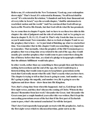 Believe me, it’s reiterated in the New Testament, “Look up, your redemption
draws nigh.” That’s Israel. It’s reiteratedin Romans, “So all Israelshall be
saved.” It’s reiteratedin Revelation, “A hundred and forty-four thousand out
of every tribe in Israel,” says the seventh chapter, “shallbe missionaries to
reachtheir nation and the world.” And I’m convinced that Godwill not go
back on His Word to His friends, but that God will do what He has promised.
So, we come then to chapter 9 again. And we have to see these two sides in this
chapter: the side of judgment and the side of salvation. And we’re going to see
them in chapter 9, 10, 11, 12, 13 and 14. That’s why I took the time to coverit,
so you’d understand. Now remember, that as we look at chapter 9 and we see
the prophecy that is here – we’re just kind of finishing up what we started last
time. You remember that in this chapter I told you something very important
to remember. That normally, when the prophets of the Old Testamentgave a
prophecy that was a long time awayrelated to the end of the age, they would
usually give another prophecy that would come to pass somewhere along the
line of history before that time, as a kind of a pledge to keeppeople confident
that the ultimate fulfillment would take place.
In other words, rather than say something to those people then and then have
nothing betweenthem and the end of the age, the Lord would drop in a
historicalthing that would come to pass to keepfuture generations onthe
track that God really meant what He said. That’s exactly what you have here.
The chapter is trying to tell us that Jesus is going to come. And number one,
He’s going to judge the ungodly, and number two, He is going to save the
righteous and draw them – draw them into His Kingdom.
Now, that’s a long time from when this happened. And so, God drops in the
first eight verses, and they don’t discuss the coming of Christ. Whom do they
discuss? Rememberfrom last week?Alexander the Great. And Alexander the
Greatcame just a couple hundred years after this was written. But it kept the
succeeding generations aware ofthe fact that if the first part of Zechariah
came to pass, what’s the natural conclusion? So will the lastpart.
That’s how God repeatedly kept people on track with His prophecies. And so,
the first eight verses whichwe discussedlasttime, point out to us the
 