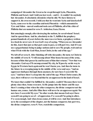 campaignof Alexander the Greatas he sweptthrough Syria, Phoenicia,
Philistia and Israel. And I told you last week – and it – it couldn’t be anybody
but Alexander. It absolutely chronicles whathe did. We have history to
support it, his own records. I told you that he went into Syria and knockedoff
Syria, came over to the coastline and took Phoenicia – which amounted to
Tyre and Sidon – moved south and took care of Philistia, all of the cities of
Philistia that are named in verse 5: Ashkelon, Gaza, Ekron.
But amazingly enough, after destroying the nations, he savedwhom? Israel.
And he spared them. And he, absolutelyto the T, fulfilled the prophecy
penned hundreds of years before the man was everborn, a prophecy written
in a book he never saw. It was God’s way of saying, “When you see Alexander
do this, know that just as that part came to pass, so will part two. And if I can
use a paganhuman being to judge nations and to save My people, wait and see
what I’ll do with the God-Man, Jesus Christ, in the end of the age.”
We left off at verse 8. After finishing off with Alexander, He turns to Christ in
the middle of verse 8, “I will encamp about Mine house because ofthe army,
because ofhim that passes by and because of him that returns.” Now that was
Alexander. God says I’ll encamp around My city, he’ll pass by on his wayto
Egypt, he’ll return back againand he won’t harm you. And then he turns to
the future in a sweeping jump in the middle of the verse and says, “And no
oppressorshall pass through them anymore, for now have I seenwith My
eyes.” And here there’s a leap into the end of the age. When Christ comes, He
says, there will never ever beyond that be an oppressorin the land of Israel.
We know that couldn’t be fulfilled by Alexander, could it? Because there were
plenty since then. Some even now. So He jumps into the future and He says
there’s coming a time when the other conqueror, the divine conquerornot the
human one, comes. And after Him there will never be an oppressoragain“for
now have I seenwith My eyes.” In other words, that means God says I have
seenall I am going to see of – of oppression. I’ve seenall I’m going to allow.
I’ve seenenough. And when Jesus comes, it will be over. And that introduces
us to the secondpart of the chapter, not the human conqueror, but part two,
the divine conqueror, verse 9. Now, watchthis comparison.
 