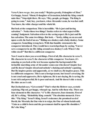 Verse 9, here we go. Are you ready? “Rejoice greatly, O daughter of Zion.”
Get happy, Israel. “Shout, O daughter of Jerusalem, behold thy King cometh
unto thee.” Stop right there. He says, “Hey, people, gethappy. The King is
going to come.” And, boy, you know, when Alexander came, he was hot stuff.
You know, the white chargerand the whole bit.
But look at the comparison. This is incredible. “He is just and having
salvation.” – Notice those two things? Justice refers to what aspectofHis
coming? Judgment. Salvation refers to the saving aspect. He is just and He
has salvation. The same two things. But look. – “lowly, riding on an ass and
upon a colt, the foal of an ass.” Riding on a donkey and a baby donkey. Some
conqueror. Something wrong here. With that humble statementis the
conqueror introduced. They would have reactedperhaps by saying, “I never
saw a conquerorin my life riding around on a donkey’s colt. Where’s the
white steed?” But this is a different conqueror.
Now I want to show you severalthings. First of all, His characterin verse 9,
His characterin verse 9, the characterofthis conqueror. You know, it’s
amazing as you look at the text because againstthe backgroundof the
invincible marching army of Alexander comes one who doesn’t inspire fear
and He doesn’t inspire dread and nobody’s shaking and nobody’s quaking.
But He inspires praise and apparently, as we shall see, He inspires peace. This
is a different conqueror. This is not a foreign tyrant, but Israel’s own king. He
is not cruel and oppressive, He is righteous. He is not slaying, He is saving. He
is not rich and powerful, He is poor and meek. And He doesn’t ride a steed,
He rides an ass’s colt.
But Zechariahsays, “Getecstatic!” That’s what the Hebrew says, ecstatic
rejoicing. Flip out, get happy, whoopit up. And he tells them why. There are
four elements to His character. “A” is His character, four elements. Firstof
all, He’s a King. “Beholdthy King cometh.” The absolute monarch. I love
this. “Thy King.” Israel’s King, Israel’s redeemer, the promised seedof
David, the Messiah, the One who is to reign, the One of whom Isaiahsaid,
“Unto us a child is born and the government shall be upon His shoulders.”
He’s the King.”
 