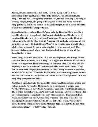 And so, it was announced at His birth. He’s the King. And so, it was
announced at His death, placardedon the cross, “Jesus ofNazareth, the
King.” And He was. Thoughthey said it in jest, He was the King. The King is
coming. People, listen, it’s going to be so goodfor this old world when the
King gets back, don’t you think? To make it all right, to fix it all up when He
takes it back from that usurper Satan.
Secondthing it says about Him, He’s not only the King but He is just. He is
just. His characteris royal and His characteris righteous. His characteris
royal and His characteris righteous. That means He deals justly, He deals
righteously. He will do what is right. No more will anybody sayyou can’t get
no justice, no more. He is righteous. Won’t it be great to have a world where
all decisions are made by one who is absolutelyrighteous and just? The
Scripture talks so much about that. I wish we had time to go into all the
thoughts that it has.
Third thing. He is not only royal, He is not only righteous, but it says He has
salvation. He is a Savior. He is a King. He is righteous. He is the Savior. He is
royal. He is righteous. He is redeeming. He comes to save. And what did the
angelsay when He was born? Thou shalt call His name what? Jesus. Why?
For He shall save His people from their sin. That’s why we come to the table,
isn’t it? He’s a Savior. We need a Savior, don’t we? Somebodyto save us from
our sins. Alexander was no Savior. Alexander wasn’teven righteous. He was a
puny king compared to Christ.
And then it says, lastly, in discussing His character, He is not only a King and
righteous and a Savior, but He is meek. He is meek. And it simply says
“lowly.” Do you see it there? Lowly, humble, quite different from Alexander.
The word in the Hebrew means “poor.” And the same Hebrew word is used in
an economic sense to speak of somebodywith no money. That sounds like
Jesus, doesn’tit? You know, when they crucified Him, they took all of His
belongings. You know what they had? One robe, that was it. “Foxes have
holes, the birds of the air have nests, Matthew 8:20 says, but the Sonof Man
hath not any place” – What? “to lay His head.
 
