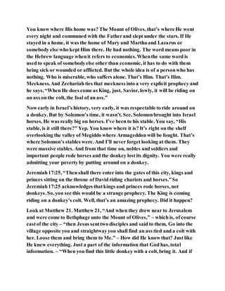 You know where His home was? The Mount of Olives, that’s where He went
every night and communed with the Fatherand slept under the stars. If He
stayed in a home, it was the home of Mary and Martha and Lazarus or
somebody else who kept Him there. He had nothing. The word means poor in
the Hebrew language whenit refers to economics.Whenthe same word is
used to speak of somebodyelse other than economic, it has to do with them
being sick or wounded or afflicted. But the whole idea is of a personwho has
nothing. Who is miserable, who suffers alone. That’s Him. That’s Him.
Meekness.And Zechariah ties that meekness into a very explicit prophecy and
he says, “When He does come as King, just, Savior, lowly, it will be riding on
an ass on the colt, the foal of an ass.”
Now early in Israel’s history, very early, it was respectable to ride around on
a donkey. But by Solomon’s time, it wasn’t. See, Solomonbrought into Israel
horses. He was really big on horses. I’ve been to his stable. You say, “His
stable, is it still there?” Yep. You know where it is? It’s right on the shelf
overlooking the valley of Megiddo where Armageddon will be fought. That’s
where Solomon’s stables were. And I’ll never forget looking at them. They
were massive stables. And from that time on, nobles and soldiers and
important people rode horses and the donkey lostits dignity. You were really
admitting your poverty by putting around on a donkey.
Jeremiah17:25, “Then shall there enter into the gates of this city, kings and
princes sitting on the throne of David riding chariots and horses.”So
Jeremiah17:25 acknowledges thatkings and princes rode horses, not
donkeys. So, you see this would be a strange prophecy. The King is coming
riding on a donkey’s colt. Well, that’s an amazing prophecy. Did it happen?
Look at Matthew 21. Matthew 21, “And when they drew near to Jerusalem
and were come to Bethphage unto the Mount of Olives,” – which is, of course
eastof the city – “then Jesus senttwo disciples and said to them, Go into the
village opposite you and straightwayyou shall find an ass tied and a colt with
her. Loose them and bring them to Me.” – How did He know that? Just like
He knew everything. Just a part of the information that God has, total
information. – “When you find this little donkey with a colt, bring it. And if
 