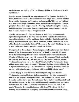 anybody says, you shall say, The Lord has need of them. Straightway he will
send them.”
In other words, He says I’ll not only take care of the factthat the donkey’s
there, but I’ll take care of the questions the man might have. Justtell him the
Lord sent for them and we’ll work on his heart and he’ll let you go. “All this
was done that it might be fulfilled which was spokenby the prophet” – What
prophet? Zechariah, we just read it. – “saying, Tellye the daughter of Zion,
behold, thy King comes unto thee meek and sitting on an ass and a colt, the
foal of an ass.” Justexactlyas was prophesied.
And He got on, verse 7, “Theyset Him on it. And a very greatmultitude
spread their garments in the way. They cut down branches from the trees,
spread them in the way. The multitude that went before that followedChrist
saying, Hosanna to the King of David, blessedis He that cometh in the name
of the Lord, Hosanna in the highest.” Hosanna to the what? The King. He was
a King riding on a donkey, prophecy explicitly fulfilled.
Now go back to Zechariah. So Zechariah presents His character. Now that, of
course, if the first coming of Christ, wasn’tit? Look at verse 10. We move
from the first coming of Christ where we see His character, to the Second
Coming of Christ where we see His conquest, His conquest. This is absolutely
fascinating. Now watch. By the way, you say, “How can – how can the Old
Testamentjump from one to the other?” Simple, the Old Testamentwriters
didn’t see the church age, do you see? Theysaw the King coming. offering the
Kingdom and setting it up. The – the church is a mystery. Paul says “This is a
mystery which has been revealedto me which was hidden in the past.”
And so, the gap in here that’s two thousand years long now, the Old
Testamentprophets didn’t see. And so, immediately the King comes and it
moves to His SecondComing and it says, “I will cut off the chariot from
Ephraim and the horse from Jerusalemand the battle bow shall be cut off and
He shall speak peaceto the nation and His dominion shall be from sea evento
sea and from the earth – or from the river rather, even to the ends of the
earth.” From the deep humiliation and affliction of Messiahat His first
coming, Zechariah moves to the glory and exaltation of His SecondComing.
 