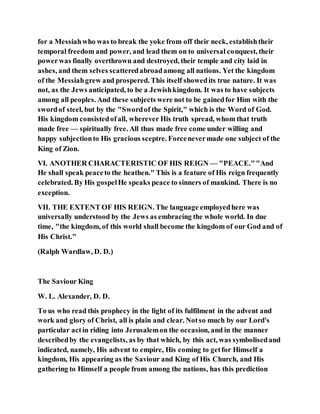 for a Messiahwho was to break the yoke from off their neck, establishtheir
temporal freedom and power, and lead them on to universal conquest, their
powerwas finally overthrown and destroyed, their temple and city laid in
ashes, and them selves scatteredabroadamong all nations. Yet the kingdom
of the Messiahgrew and prospered. This itself showedits true nature. It was
not, as the Jews anticipated, to be a Jewishkingdom. It was to have subjects
among all peoples. And these subjects were not to be gainedfor Him with the
swordof steel, but by the "Swordof the Spirit," which is the Word of God.
His kingdom consistedofall, wherever His truth spread, whom that truth
made free — spiritually free. All thus made free come under willing and
happy subjectionto His gracious sceptre. Forcenevermade one subject of the
King of Zion.
VI. ANOTHER CHARACTERISTIC OF HIS REIGN — "PEACE.""And
He shall speak peaceto the heathen." This is a feature of His reign frequently
celebrated. By His gospelHe speaks peace to sinners of mankind. There is no
exception.
VII. THE EXTENT OF HIS REIGN. The language employedhere was
universally understood by the Jews as embracing the whole world. In due
time, "the kingdom, of this world shall become the kingdom of our God and of
His Christ."
(Ralph Wardlaw, D. D.)
The Saviour King
W. L. Alexander, D. D.
To us who read this prophecy in the light of its fulfilment in the advent and
work and glory of Christ, all is plain and clear. Notso much by our Lord's
particular actin riding into Jerusalemon the occasion, and in the manner
describedby the evangelists, as by that which, by this act, was symbolisedand
indicated, namely, His advent to empire, His coming to getfor Himself a
kingdom, His appearing as the Saviour and King of His Church, and His
gathering to Himself a people from among the nations, has this prediction
 