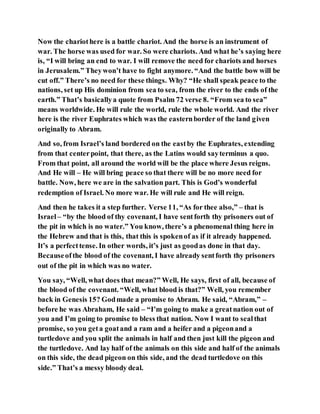 Now the chariothere is a battle chariot. And the horse is an instrument of
war. The horse was used for war. So were chariots. And what he’s saying here
is, “I will bring an end to war. I will remove the need for chariots and horses
in Jerusalem.” Theywon’t have to fight anymore. “And the battle bow will be
cut off.” There’s no need for these things. Why? “He shall speak peace to the
nations, set up His dominion from sea to sea, from the river to the ends of the
earth.” That’s basicallya quote from Psalm 72 verse 8. “From sea to sea”
means worldwide. He will rule the world, rule the whole world. And the river
here is the river Euphrates which was the easternborder of the land given
originally to Abram.
And so, from Israel’s land bordered on the eastby the Euphrates, extending
from that centerpoint, that there, as the Latins would sayterminus a quo.
From that point, all around the world will be the place where Jesus reigns.
And He will – He will bring peace so that there will be no more need for
battle. Now, here we are in the salvation part. This is God’s wonderful
redemption of Israel. No more war. He will rule and He will reign.
And then he takes it a step further. Verse 11, “As for thee also,” – that is
Israel– “by the blood of thy covenant, I have sentforth thy prisoners out of
the pit in which is no water.” You know, there’s a phenomenal thing here in
the Hebrew and that is this, that this is spokenof as if it already happened.
It’s a perfecttense. In other words, it’s just as goodas done in that day.
Becauseofthe blood of the covenant, I have already sentforth thy prisoners
out of the pit in which was no water.
You say, “Well, what does that mean?” Well, He says, first of all, because of
the blood of the covenant. “Well, what blood is that?” Well, you remember
back in Genesis 15? Godmade a promise to Abram. He said, “Abram,” –
before he was Abraham, He said – “I’m going to make a greatnation out of
you and I’m going to promise to bless that nation. Now I want to sealthat
promise, so you geta goatand a ram and a heifer and a pigeonand a
turtledove and you split the animals in half and then just kill the pigeon and
the turtledove. And lay half of the animals on this side and half of the animals
on this side, the dead pigeon on this side, and the dead turtledove on this
side.” That’s a messy bloody deal.
 