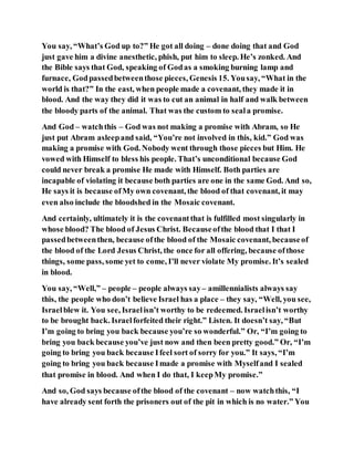 You say, “What’s God up to?” He got all doing – done doing that and God
just gave him a divine anesthetic, phish, put him to sleep. He’s zonked. And
the Bible says that God, speaking of Godas a smoking burning lamp and
furnace, Godpassedbetweenthose pieces, Genesis 15. Yousay, “What in the
world is that?” In the east, when people made a covenant, they made it in
blood. And the way they did it was to cut an animal in half and walk between
the bloody parts of the animal. That was the custom to seala promise.
And God – watchthis – God was not making a promise with Abram, so He
just put Abram asleepand said, “You’re not involved in this, kid.” God was
making a promise with God. Nobody went through those pieces but Him. He
vowed with Himself to bless his people. That’s unconditional because God
could never break a promise He made with Himself. Both parties are
incapable of violating it because both parties are one in the same God. And so,
He says it is because ofMy own covenant, the blood of that covenant, it may
even also include the bloodshed in the Mosaic covenant.
And certainly, ultimately it is the covenantthat is fulfilled most singularly in
whose blood? The blood of Jesus Christ. Becauseofthe blood that I that I
passedbetweenthen, because ofthe blood of the Mosaic covenant, becauseof
the blood of the Lord Jesus Christ, the once for all offering, because ofthose
things, some pass, some yet to come, I’ll never violate My promise. It’s sealed
in blood.
You say, “Well,” – people – people always say– amillennialists always say
this, the people who don’t believe Israel has a place – they say, “Well, you see,
Israelblew it. You see, Israelisn’t worthy to be redeemed. Israelisn’t worthy
to be brought back. Israelforfeited their right.” Listen. It doesn’t say, “But
I’m going to bring you back because you’re so wonderful.” Or, “I’m going to
bring you back because you’ve just now and then been pretty good.” Or, “I’m
going to bring you back because Ifeel sort of sorry for you.” It says, “I’m
going to bring you back because Imade a promise with Myselfand I sealed
that promise in blood. And when I do that, I keepMy promise.”
And so, God says because ofthe blood of the covenant – now watchthis, “I
have already sent forth the prisoners out of the pit in which is no water.” You
 
