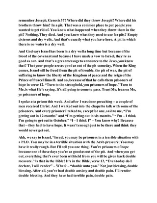 remember Joseph, Genesis37? Where did they throw Joseph? Where did his
brothers throw him? In a pit. That was a common place to put people you
wanted to get rid of. You know what happened when they threw them in the
pit? Nothing. They died. And you know what they used to use for pits? Empty
cisterns and dry wells. And that’s exactly what you have here. A pit in which
there is no wateris a dry well.
And God says Israelhas been in a dry wella long time but because ofthe
blood of the covenantand because I have made a vow to Israel, they’re as
goodas out. And that’s a greatmessageto announce to the Jews, youknow
that? That your people are as goodas out of the pit someday. When the King
comes, Israelwill be freed from the pit of trouble, the pit of war, the pit of
suffering to know the liberty of the Kingdom of peace and the reign of the
Prince of PeaceHimself. And so, because ofthat he calls them prisoners of
hope in verse 12. “Turn to the stronghold, you prisoners of hope.” Turn to
Me, is what He’s saying. It’s all going to come to pass. TrustMe, lean on Me,
ye prisoners of hope.
I spoke ata prison this week. And after I was done preaching – a couple of
men receivedChrist. And I walkedout into the chapelto talk with some of the
prisoners. And every prisoner I talked to, exceptfor one, said to me, “I’m
getting out in 12 months” and “I’m getting out in six months.” “I'm – I think
I’m going to get out in October.” “I – I think I” – You know why? Because
that – they had to have hope. It wasn’tenough just to be there and think they
would never getout.
Ahh, we say to Israel, “Israel, you may be prisoners in a terrible situation with
a PLO. You may be in a terrible situation with the Arab pressure. You may
have it really rough. But I’ll tell you one thing. You’re prisoners of hope
because one of these days you’re as goodas out of the pit. And when you get
out, everything that’s ever been withheld from you will be given back double
measure.” Is that in the Bible? It’s in the Bible, verse 12, “Eventoday do I
declare, I will render” – What? – “double unto you.” Not just blessing, double
blessing. After all, you’ve had double anxiety and double pain. I’ll render
double blessing. And they have had terrible pain, double pain.
 