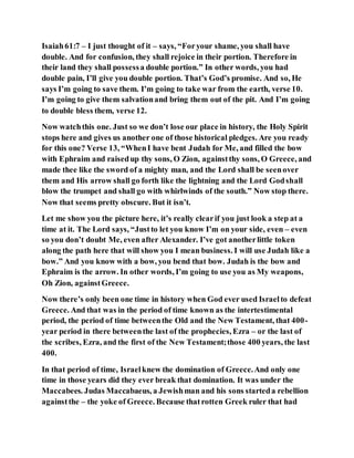 Isaiah61:7 – I just thought of it – says, “Foryour shame, you shall have
double. And for confusion, they shall rejoice in their portion. Therefore in
their land they shall possessa double portion.” In other words, you had
double pain, I’ll give you double portion. That’s God’s promise. And so, He
says I’m going to save them. I’m going to take war from the earth, verse 10.
I’m going to give them salvationand bring them out of the pit. And I’m going
to double bless them, verse 12.
Now watchthis one. Just so we don’t lose our place in history, the Holy Spirit
stops here and gives us another one of those historical pledges. Are you ready
for this one? Verse 13, “WhenI have bent Judah for Me, and filled the bow
with Ephraim and raisedup thy sons, O Zion, againstthy sons, O Greece, and
made thee like the sword of a mighty man, and the Lord shall be seenover
them and His arrow shall go forth like the lightning and the Lord Godshall
blow the trumpet and shall go with whirlwinds of the south.” Now stop there.
Now that seems pretty obscure. But it isn’t.
Let me show you the picture here, it’s really clearif you just look a step at a
time at it. The Lord says, “Justto let you know I’m on your side, even – even
so you don’t doubt Me, even after Alexander. I’ve got anotherlittle token
along the path here that will show you I mean business. I will use Judah like a
bow.” And you know with a bow, you bend that bow. Judah is the bow and
Ephraim is the arrow. In other words, I’m going to use you as My weapons,
Oh Zion, againstGreece.
Now there’s only been one time in history when God ever used Israelto defeat
Greece. And that was in the period of time known as the intertestimental
period, the period of time betweenthe Old and the New Testament, that 400-
year period in there betweenthe last of the prophecies, Ezra – or the last of
the scribes, Ezra, and the first of the New Testament;those 400 years, the last
400.
In that period of time, Israelknew the domination of Greece.And only one
time in those years did they ever break that domination. It was under the
Maccabees. Judas Maccabaeus, a Jewishman and his sons starteda rebellion
againstthe – the yoke of Greece. Because thatrotten Greek ruler that had
 