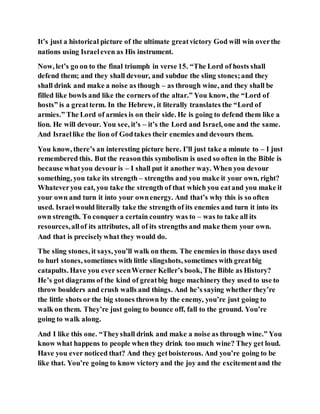 It’s just a historical picture of the ultimate greatvictory God will win overthe
nations using Israeleven as His instrument.
Now, let’s go on to the final triumph in verse 15. “The Lord of hosts shall
defend them; and they shall devour, and subdue the sling stones;and they
shall drink and make a noise as though – as through wine, and they shall be
filled like bowls and like the corners of the altar.” You know, the “Lord of
hosts” is a greatterm. In the Hebrew, it literally translates the “Lord of
armies.” The Lord of armies is on their side. He is going to defend them like a
lion. He will devour. You see, it’s – it’s the Lord and Israel, one and the same.
And Israellike the lion of Godtakes their enemies and devours them.
You know, there’s an interesting picture here. I’ll just take a minute to – I just
remembered this. But the reasonthis symbolism is used so often in the Bible is
because whatyou devour is – I shall put it another way. When you devour
something, you take its strength – strengths and you make it your own, right?
Whateveryou eat, you take the strength of that which you eatand you make it
your own and turn it into your ownenergy. And that’s why this is so often
used. Israelwould literally take the strength of its enemies and turn it into its
own strength. To conquer a certain country was to – was to take all its
resources,allof its attributes, all of its strengths and make them your own.
And that is preciselywhat they would do.
The sling stones, it says, you’ll walk on them. The enemies in those days used
to hurl stones, sometimes with little slingshots, sometimes with greatbig
catapults. Have you ever seenWerner Keller’s book, The Bible as History?
He’s got diagrams of the kind of greatbig huge machinery they used to use to
throw boulders and crush walls and things. And he’s saying whether they’re
the little shots or the big stones thrown by the enemy, you’re just going to
walk on them. They’re just going to bounce off, fall to the ground. You’re
going to walk along.
And I like this one. “Theyshall drink and make a noise as through wine.” You
know what happens to people when they drink too much wine? They get loud.
Have you ever noticed that? And they getboisterous. And you’re going to be
like that. You’re going to know victory and the joy and the excitementand the
 