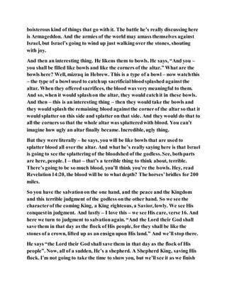 boisterous kind of things that go with it. The battle he’s really discussing here
is Armageddon. And the armies of the world may amass themselves against
Israel, but Israel’s going to wind up just walking over the stones, shouting
with joy.
And then an interesting thing. He likens them to bowls. He says, “And you –
you shall be filled like bowls and like the corners of the altar.” What are the
bowls here? Well, mizraq in Hebrew. This is a type of a bowl – now watchthis
– the type of a bowl used to catchup sacrificialbloodsplashed againstthe
altar. When they offered sacrifices, the blood was very meaningful to them.
And so, when it would splashon the altar, they would catchit in these bowls.
And then – this is an interesting thing – then they would take the bowls and
they would splash the remaining blood againstthe cornerof the altar so that it
would splatter on this side and splatter on that side. And they would do that to
all the corners so that the whole altar was splatteredwith blood. You can’t
imagine how ugly an altar finally became. Incredible, ugly thing.
But they were literally – he says, you will be like bowls that are used to
splatter blood all overthe altar. And what he’s really saying here is that Israel
is going to see the splattering of the bloodshed of the godless.See, bothparts
are here, people. I – that – that’s a terrible thing to think about, terrible.
There’s going to be so much blood, you’ll think you’re the bowls. Hey, read
Revelation14:20, the blood will be to what depth? The horses’bridles for 200
miles.
So you have the salvationon the one hand, and the peace and the Kingdom
and this terrible judgment of the godless onthe other hand. So we see the
characterof the coming King, a King righteous, a Savior, lowly. We see His
conquestin judgment. And lastly – I love this – we see His care, verse 16. And
here we turn to judgment to salvationagain. “And the Lord their God shall
save them in that day as the flock of His people, for they shall be like the
stones of a crown, lifted up as an ensign upon His land.” And we’ll stop there.
He says “the Lord their God shall save them in that day as the flock of His
people”. Now, all of a sudden, He’s a shepherd. A Shepherd King, saving His
flock. I’m not going to take the time to show you, but we’ll see it as we finish
 
