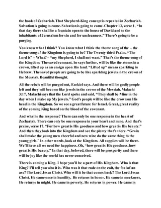 the book of Zechariah. That Shepherd-King conceptis repeated in Zechariah.
Salvationis going to come. Salvationis going to come. Chapter 13, verse 1, “In
that day there shall be a fountain open to the house of David and to the
inhabitants of Jerusalemfor sin and for uncleanness.” There’sgoing to be a
purging.
You know what I think? You know what I think the theme song of the – the
theme song of the Kingdom is going to be? The Twenty-third Psalm. “The
Lord is” – What? – “my Shepherd, I shall not want.” That’s the theme song of
the Kingdom. The saved remnant, he says further, will be like the stones in a
crown, lifted up as an ensign upon His land. “Lifted up” means sparkling in
Hebrew. The saved people are going to be like sparkling jewels in the crownof
the Messiah. Beautiful thought.
All the rebels will be purged out, Ezekielsays. And there will be godly people
left and they will become like jewels in the crownof the Messiah. Malachi
3:17, Malachisays that the Lord spoke and said, “Theyshall be Mine in the
day when I make up My jewels.” God’s people will be like the crownon His
head in the Kingdom. So we see a greatfuture for Israel. Great, great reality
of the coming King basedon the blood of the covenant.
And what is the response? There canonly be one response in the heart of
Zechariah. There canonly be one response in your heart and mine. And that’s
praise, verse 17. “Forhow greatis His goodness andhow greatis His beauty.”
And then they look into the Kingdom and see the plenty that’s there. “Grain
shall make the young men cheerful and new wine do the same thing to the
young girls.” In other words, look at the Kingdom. All supplies will be there.
We’ll have all we need for happiness. Oh, “how greatis His goodness, how
greatis His beauty.” In that day, beloved, there will be prosperity and there
will be joy like the world has never conceived.
There is coming a King. I hope you’ll be a part of His Kingdom. Who is that
King? I’ll tell you who it is. Who was it that rode on the colt, the foalof an
ass? The Lord Jesus Christ. Who will it be that comes back? The Lord Jesus
Christ. He came once in humility, He returns in honor. He came in meekness,
He returns in might. He came in poverty, He returns in power. He came in
 