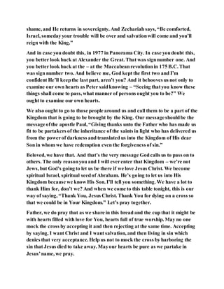 shame, and He returns in sovereignty. And Zechariah says, “Be comforted,
Israel, somedayyour trouble will be over and salvationwill come and you’ll
reign with the King.”
And in case you doubt this, in 1977 in Panorama City. In case youdoubt this,
you better look back at Alexander the Great. That was signnumber one. And
you better look back at the – at the Maccabeanrevolutionin 175 B.C. That
was sign number two. And believe me, God kept the first two and I’m
confident He’ll keepthe last part, aren’t you? And it behooves us not only to
examine our own hearts as Peter saidknowing – “Seeing thatyou know these
things shall come to pass, what manner of persons ought you to be?” We
ought to examine our own hearts.
We also ought to go to those people around us and call them to be a part of the
Kingdom that is going to be brought by the King. Our messageshouldbe the
messageofthe apostle Paul, “Giving thanks unto the Father who has made us
fit to be partakers of the inheritance of the saints in light who has delivered us
from the powerof darkness and translated us into the Kingdom of His dear
Son in whom we have redemption even the forgiveness of sin.”
Beloved, we have that. And that’s the very message Godcalls us to pass on to
others. The only reasonyou and I will everenter that Kingdom – we’re not
Jews, but God’s going to let us be there if we love Jesus Christ. We become
spiritual Israel, spiritual seedof Abraham. He’s going to let us into His
Kingdom because we know His Son. I’ll tell you something. We have a lot to
thank Him for, don’t we? And when we come to this table tonight, this is our
way of saying, “Thank You, Jesus Christ. Thank You for dying on a cross so
that we could be in Your Kingdom.” Let’s pray together.
Father, we do pray that as we share in this bread and the cup that it might be
with hearts filled with love for You, hearts full of true worship. May no one
mock the cross by accepting it and then rejecting at the same time. Accepting
by saying, I want Christ and I want salvation, and then living in sin which
denies that very acceptance. Help us not to mock the cross by harboring the
sin that Jesus died to take away. Mayour hearts be pure as we partake in
Jesus’name, we pray.
 