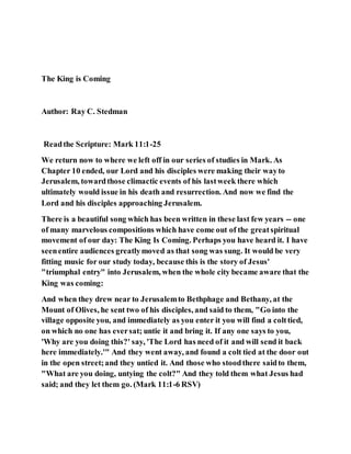 The King is Coming
Author: Ray C. Stedman
Readthe Scripture: Mark 11:1-25
We return now to where we left off in our series of studies in Mark. As
Chapter 10 ended, our Lord and his disciples were making their wayto
Jerusalem, towardthose climactic events of his lastweek there which
ultimately would issue in his death and resurrection. And now we find the
Lord and his disciples approaching Jerusalem.
There is a beautiful song which has been written in these last few years -- one
of many marvelous compositions which have come out of the greatspiritual
movement of our day: The King Is Coming. Perhaps you have heard it. I have
seenentire audiences greatlymoved as that song was sung. It would be very
fitting music for our study today, because this is the story of Jesus'
"triumphal entry" into Jerusalem, when the whole city became aware that the
King was coming:
And when they drew near to Jerusalemto Bethphage and Bethany, at the
Mount of Olives, he sent two of his disciples, and said to them, "Go into the
village opposite you, and immediately as you enter it you will find a colttied,
on which no one has eversat; untie it and bring it. If any one says to you,
'Why are you doing this?' say, 'The Lord has need of it and will send it back
here immediately.'" And they went away, and found a colt tied at the door out
in the open street;and they untied it. And those who stoodthere saidto them,
"What are you doing, untying the colt?" And they told them what Jesus had
said; and they let them go. (Mark 11:1-6 RSV)
 