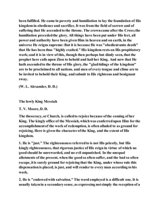 been fulfilled. He came in poverty and humiliation to lay the foundation of His
kingdom in obedience and sacrifice. It was from the field of sorrow and of
suffering that He ascendedto the throne. The crowncame after the Cross;the
humiliation precededthe glory. All things have been put under His feet, all
powerand authority have been given Him in heaven and on earth, in the
universe He reigns supreme: But it is because He was "obedientunto death"
that He has been thus "highly exalted." His kingdom rests on His propitiatory
work;and it is in view of this, though then perhaps but dimly seen, that the
prophet here calls upon Zion to behold and hail her King. And now that He
hath ascendedto the throne of His glory, the "gladtidings of the kingdom"
are to be proclaimed to all nations. and men of every tongue and clime are to
be invited to behold their King, and submit to His righteous and benignant
sway.
(W. L. Alexander, D. D.)
The lowly King Messiah
T. V. Moore, D. D.
The theocracy, orChurch, is calledto rejoice because ofthe coming of her
King. The kingly office of the Messiah, whichwas conferredupon Him for the
accomplishmentof the work of redemption, is often alluded to as ground for
rejoicing. Here is given the characterofthe King, and the extent of His
kingdom.
1. He is "just." The righteousness referredto is not His priestly, but His
kingly righteousness, that rigorous justice of His reign in virtue of which no
goodshould be unrewarded, and no evil unpunished. In the unequal
allotments of the present, when the goodso often suffer, and the bad so often
escape, itis surely ground for rejoicing that the King, under whose rule this
dispensationis placed, is just, and will render to every man according to his
work.
2. He is "endowedwith salvation." The word employed is a difficult one. It is
usually takenin a secondarysense, as expressing notsimply the reception of a
 