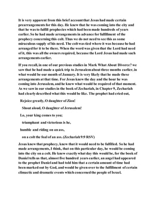 It is very apparent from this brief accountthat Jesus had made certain
prearrangements for this day. He knew that he was coming into the city and
that he was to fulfill prophecies which had been made hundreds of years
earlier. So he had made arrangements in advance for fulfillment of the
prophecy concerning this colt. Thus we do not need to see this as some
miraculous supply of his need. The coltwas tied where it was because he had
arrangedfor it to be there. When the word was given that the Lord had need
of it, this was all the owners required, because the Lord Jesus had made such
arrangements earlier.
If you recall, in one of our previous studies in Mark What About Divorce? we
saw that he had made a quick trip to Jerusalemabout three months earlier, in
what would be our month of January. It is very likely that he made these
arrangements at that time. For Jesus knew the day and the hour he was
coming into Jerusalem, and he knew what would be required of that moment.
As we saw in our studies in the book of Zechariah, in Chapter 9, Zechariah
had clearlydescribed what this would be like. The prophet had cried out,
Rejoice greatly, O daughter of Zion!
Shout aloud, O daughter of Jerusalem!
Lo, your king comes to you;
triumphant and victorious is he,
humble and riding on an ass,
on a colt the foal of an ass. (Zechariah9:9 RSV)
Jesus knew that prophecy, knew that it would need to be fulfilled. So he had
made arrangements, I think, that on this particular day, he would be coming
into the city on a colt. He knew exactlywhat day this would be, for the book of
Daniel tells us that, almost five hundred years earlier, an angel had appeared
to the prophet Danieland had told him that a certain amount of time had
been marked out by God, and would be given over to the fulfillment of certain
climactic and dramatic events which concernedthe people of Israel.
 