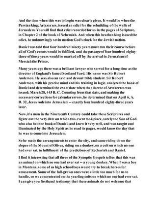 And the time when this was to begin was clearlygiven. It would be when the
Persianking, Artaxerxes, issuedan edict for the rebuilding of the walls of
Jerusalem. You will find that edict recordedfor us in the pages of Scripture,
in Chapter 2 of the book of Nehemiah. And when this heathen king issuedthe
edict, he unknowingly setin motion God's clock for the Jewishnation.
Daniel was told that four hundred ninety years must run their course before
all of God's events would be fulfilled, and the passageoffour hundred eighty-
three of those years would be markedoff by the arrival in Jerusalemof
Messiahthe Prince.
Many years ago there was a brilliant lawyer who servedfor a long time as the
director of England's famed ScotlandYard. His name was Sir Robert
Anderson. He was also an avid and devout Bible student. Sir Robert
Anderson, with his precise mind and his training in logic, analyzed the book of
Daniel and determined the exactdate when that decree of Artaxerxes was
issued: March28, 445 B. C. Counting from that date, and making the
necessarycorrections forcalendarerrors, he determined that on April 6, A.
D. 32, Jesus rode into Jerusalem-- exactlyfour hundred eighty-three years
later.
Now, if a man in the Nineteenth Century could take these Scriptures and
figure out the very date on which this event took place, surely the Son of God,
who also had the book of Daniel, and knew it very well, and was taught and
illuminated by the Holy Spirit as he read its pages, would know the day that
he was to come into Jerusalem.
So he made the arrangements to enter the city, and came riding down the
slopes of the Mount of Olives, riding on a donkey, on a colt on which no one
had ever sat, in fulfillment of the predictions of Zechariahand Daniel.
I find it interesting that all three of the Synoptic Gospels tellus that this was
an animal on which no one had ever sat -- a young donkey. When I was a boy
in Montana, some of us high schoolboys would try to break horses for
amusement. Some of the full-grown ones were a little too much for us to
handle, so we concentratedon the yearling colts on which no one had ever sat.
I can give you firsthand testimony that these animals do not welcome that
 