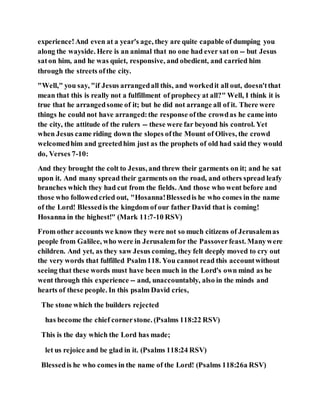 experience!And even at a year's age, they are quite capable of dumping you
along the wayside. Here is an animal that no one had ever sat on -- but Jesus
saton him, and he was quiet, responsive, and obedient, and carried him
through the streets ofthe city.
"Well," you say, "if Jesus arrangedall this, and workedit all out, doesn'tthat
mean that this is really not a fulfillment of prophecy at all?" Well, I think it is
true that he arrangedsome of it; but he did not arrange all of it. There were
things he could not have arranged:the response ofthe crowdas he came into
the city, the attitude of the rulers -- these were far beyond his control. Yet
when Jesus came riding down the slopes ofthe Mount of Olives, the crowd
welcomedhim and greetedhim just as the prophets of old had said they would
do, Verses 7-10:
And they brought the colt to Jesus, and threw their garments on it; and he sat
upon it. And many spread their garments on the road, and others spread leafy
branches which they had cut from the fields. And those who went before and
those who followedcried out, "Hosanna!Blessedis he who comes in the name
of the Lord! Blessedis the kingdom of our father David that is coming!
Hosanna in the highest!" (Mark 11:7-10 RSV)
From other accounts we know they were not so much citizens of Jerusalemas
people from Galilee, who were in Jerusalemfor the Passoverfeast. Manywere
children. And yet, as they saw Jesus coming, they felt deeply moved to cry out
the very words that fulfilled Psalm118. You cannot read this accountwithout
seeing that these words must have been much in the Lord's own mind as he
went through this experience -- and, unaccountably, also in the minds and
hearts of these people. In this psalm David cries,
The stone which the builders rejected
has become the chief cornerstone. (Psalms 118:22 RSV)
This is the day which the Lord has made;
let us rejoice and be glad in it. (Psalms 118:24 RSV)
Blessedis he who comes in the name of the Lord! (Psalms 118:26a RSV)
 