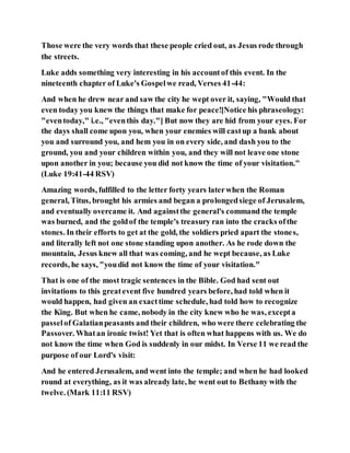 Those were the very words that these people cried out, as Jesus rode through
the streets.
Luke adds something very interesting in his accountof this event. In the
nineteenth chapter of Luke's Gospelwe read, Verses 41-44:
And when he drew near and saw the city he wept over it, saying, "Would that
even today you knew the things that make for peace![Notice his phraseology:
"eventoday," i.e., "eventhis day."] But now they are hid from your eyes. For
the days shall come upon you, when your enemies will castup a bank about
you and surround you, and hem you in on every side, and dash you to the
ground, you and your children within you, and they will not leave one stone
upon another in you; because you did not know the time of your visitation."
(Luke 19:41-44 RSV)
Amazing words, fulfilled to the letter forty years laterwhen the Roman
general, Titus, brought his armies and began a prolongedsiege of Jerusalem,
and eventually overcame it. And againstthe general's command the temple
was burned, and the goldof the temple's treasury ran into the cracks ofthe
stones. In their efforts to get at the gold, the soldiers pried apart the stones,
and literally left not one stone standing upon another. As he rode down the
mountain, Jesus knew all that was coming, and he wept because, as Luke
records, he says, "youdid not know the time of your visitation."
That is one of the most tragic sentences in the Bible. God had sent out
invitations to this greatevent five hundred years before, had told when it
would happen, had given an exacttime schedule, had told how to recognize
the King. But when he came, nobody in the city knew who he was, excepta
passelof Galatianpeasants and their children, who were there celebrating the
Passover. Whatan ironic twist! Yet that is often what happens with us. We do
not know the time when God is suddenly in our midst. In Verse 11 we read the
purpose of our Lord's visit:
And he entered Jerusalem, and went into the temple; and when he had looked
round at everything, as it was already late, he went out to Bethany with the
twelve. (Mark 11:11 RSV)
 