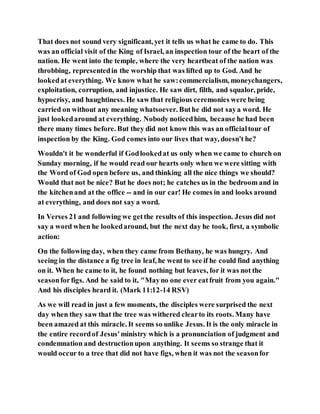 That does not sound very significant, yet it tells us what he came to do. This
was an official visit of the King of Israel, an inspection tour of the heart of the
nation. He went into the temple, where the very heartbeat of the nation was
throbbing, representedin the worship that was lifted up to God. And he
lookedat everything. We know what he saw:commercialism, moneychangers,
exploitation, corruption, and injustice. He saw dirt, filth, and squalor, pride,
hypocrisy, and haughtiness. He saw that religious ceremonies were being
carried on without any meaning whatsoever. Buthe did not saya word. He
just lookedaround at everything. Nobody noticedhim, because he had been
there many times before. But they did not know this was an officialtour of
inspection by the King. God comes into our lives that way, doesn't he?
Wouldn't it be wonderful if Godlookedat us only when we came to church on
Sunday morning, if he would read our hearts only when we were sitting with
the Word of God open before us, and thinking all the nice things we should?
Would that not be nice? But he does not; he catches us in the bedroom and in
the kitchenand at the office -- and in our car! He comes in and looks around
at everything, and does not say a word.
In Verses 21 and following we getthe results of this inspection. Jesus did not
say a word when he lookedaround, but the next day he took, first, a symbolic
action:
On the following day, when they came from Bethany, he was hungry. And
seeing in the distance a fig tree in leaf, he went to see if he could find anything
on it. When he came to it, he found nothing but leaves, for it was not the
seasonforfigs. And he said to it, "Mayno one ever eatfruit from you again."
And his disciples heard it. (Mark 11:12-14 RSV)
As we will read in just a few moments, the disciples were surprised the next
day when they saw that the tree was withered clearto its roots. Many have
been amazed at this miracle. It seems so unlike Jesus. It is the only miracle in
the entire recordof Jesus'ministry which is a pronunciation of judgment and
condemnation and destructionupon anything. It seems so strange that it
would occur to a tree that did not have figs, when it was not the seasonfor
 