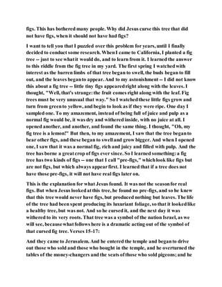 figs. This has bothered many people. Why did Jesus curse this tree that did
not have figs, when it should not have had figs?
I want to tell you that I puzzled over this problem for years, until I finally
decided to conduct some research. WhenI came to California, I planted a fig
tree -- just to see whatit would do, and to learn from it. I learned the answer
to this riddle from the fig tree in my yard. The first spring I watchedwith
interest as the barren limbs of that tree began to swell, the buds began to fill
out, and the leaves beganto appear. And to my astonishment -- I did not know
this about a fig tree -- little tiny figs appearedright along with the leaves. I
thought, "Well, that's strange:the fruit comes right along with the leaf. Fig
trees must be very unusual that way." So I watchedthese little figs grow and
turn from greento yellow, and begin to look as if they were ripe. One day I
sampled one. To my amazement, instead of being full of juice and pulp as a
normal fig would be, it was dry and withered inside, with no juice at all. I
opened another, and another, and found the same thing. I thought, "Oh, my
fig tree is a lemon!" But then, to my amazement, I saw that the tree beganto
bear other figs, and these began to swelland grow bigger. And when I opened
one, I saw that it was a normal fig, rich and juicy and filled with pulp. And the
tree has borne a greatcrop of figs ever since. So I learned something:a fig
tree has two kinds of figs -- one that I call "pre-figs," whichlook like figs but
are not figs, but which always appearfirst. I learned that if a tree does not
have those pre-figs, it will not have real figs later on.
This is the explanation for what Jesus found. It was not the seasonfor real
figs. But when Jesus lookedatthis tree, he found no pre-figs, and so he knew
that this tree would never have figs, but produced nothing but leaves. The life
of the tree had been spent producing its luxuriant foliage, so that it lookedlike
a healthy tree, but was not. And so he cursed it, and the next day it was
withered to its very roots. That tree was a symbol of the nation Israel, as we
will see, becausewhatfollows here is a dramatic acting out of the symbol of
that cursedfig tree. Verses 15-17:
And they came to Jerusalem. And he entered the temple and beganto drive
out those who sold and those who bought in the temple, and he overturned the
tables of the money-changers and the seats ofthose who sold pigeons;and he
 