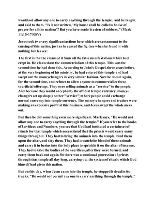 would not allow any one to carry anything through the temple. And he taught,
and said to them, "Is it not written, 'My house shall be calleda house of
prayer for all the nations'? But you have made it a den of robbers." (Mark
11:15-17 RSV)
Jesus took two very significantactions here which are tantamount to the
cursing of this nation, just as he cursed the fig tree when he found it with
nothing but leaves:
The first is that he cleansedit from all the false manifestations which had
crept in. He cleanedout the commercialismof this temple. This was the
secondtime he had done this. According to John's Gospel, three years before,
at the very beginning of his ministry, he had entered this temple and had
sweptout the moneychangers in very similar fashion. Now he does it again,
for the secondtime, and refuses to allow anyone to commercialize these
sacrificialofferings. Theywere selling animals as a "service" to the people.
And because they would acceptonly the official temple currency, money-
changers setup shop (another "service")where people could exchange
normal currency into temple currency. The money-changers and traders were
making an excessive profit at this business, and Jesus sweptthe whole mess
out.
But then he did something even more significant. Mark says, "He would not
allow any one to carry anything through the temple." If you refer to the books
of Leviticus and Numbers, you see that God had instituted a certainset of
rituals for that temple which necessitatedthat the priests would carry many
things through it. They had to bring the animals into the temple, bind them
upon the altar, and slay them. They had to catchthe blood of these animals
and carry it in basins into the holy place to sprinkle it on the altar of incense.
They had to take the bodies of the sacrifices,afterthey were burned, and
carry them back out again. So there was a continual processionof priests
through that temple all day long, carrying out the system of rituals which God
himself had given this nation.
But on this day, when Jesus came into the temple, he stopped it dead in its
tracks. "He would not permit any one to carry anything through the temple,"
 