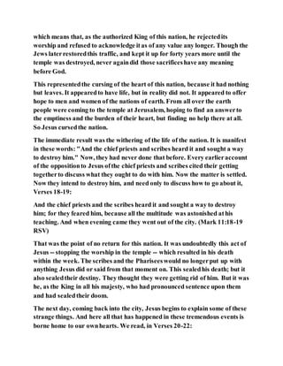 which means that, as the authorized King of this nation, he rejectedits
worship and refused to acknowledge itas of any value any longer. Though the
Jews laterrestoredthis traffic, and kept it up for forty years more until the
temple was destroyed, never againdid those sacrificeshave any meaning
before God.
This representedthe cursing of the heart of this nation, because it had nothing
but leaves. It appearedto have life, but in reality did not. It appeared to offer
hope to men and women of the nations of earth. From all over the earth
people were coming to the temple at Jerusalem, hoping to find an answerto
the emptiness and the burden of their heart, but finding no help there at all.
So Jesus cursedthe nation.
The immediate result was the withering of the life of the nation. It is manifest
in these words: "And the chief priests and scribes heard it and sought a way
to destroy him." Now, they had never done that before. Every earlieraccount
of the oppositionto Jesus ofthe chief priests and scribes cited their getting
togetherto discuss what they ought to do with him. Now the matter is settled.
Now they intend to destroyhim, and need only to discuss how to go about it,
Verses 18-19:
And the chief priests and the scribes heard it and sought a way to destroy
him; for they feared him, because all the multitude was astonished athis
teaching. And when evening came they went out of the city. (Mark 11:18-19
RSV)
That was the point of no return for this nation. It was undoubtedly this act of
Jesus -- stopping the worship in the temple -- which resulted in his death
within the week. The scribes and the Phariseeswould no longerput up with
anything Jesus did or said from that moment on. This sealedhis death; but it
also sealedtheir destiny. They thought they were getting rid of him. But it was
he, as the King in all his majesty, who had pronounced sentence upon them
and had sealedtheir doom.
The next day, coming back into the city, Jesus begins to explain some of these
strange things. And here all that has happened in these tremendous events is
borne home to our ownhearts. We read, in Verses 20-22:
 