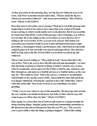 As they passedby in the morning, they saw the fig tree withered awayto its
roots. And Peterremembered and said to him, "Master, look!the fig tree
which you cursed has withered." And Jesus answeredthem, "Have faith in
God." (Mark 11:20-22 RSV)
Does that answernot strike you as strange? Manyhave read this passageand,
neglecting to read it in its context, have takenthis to be a kind of formula
Jesus is giving us which would enable us to work miracles. But if you read this
in connectionwith all the events of this passage,where it belongs, you will see
it is not that. He is not telling us the secretofhow to curse fig trees;he is
telling us the secretof how to live so as not to be cursed. This nation was
cursed because it had lost faith in God. It had substituted insteadan empty
procedure, a meaningless ritual, a performance only, which had an outwardly
religious glaze to it, but inwardly was unreal and hypocritical. They had lost
faith in God, and so the life of God which was in them was dried up and
withered.
This is what Jesus is telling us: "Have faith in God," means that this is the
way to live! This is the wayto have life full and rich and meaningful -- to trust
that the living God knows whathe is doing, to believe what he says, to obey
what he commands, and to open our life to him so that he may enrich us, and
flow through us, and make us a fruitful person, or a fruitful nation, as the case
may be. "Have faith in God." This is the answer. A nation or an individual
which begins to dry up this source of life, whose faith becomes full and dead,
is in danger ultimately of losing the capacityto have life within him. That is
what this nation did. Then Jesus wenton to saysomething even more
puzzling:
"Truly, I say to you, whoeversays to this mountain, 'Be takenup and castinto
the sea,'and does not doubt in his heart, but believes that what he says will
come to pass, it will be done for him." (Mark 11:23 RSV)
Once again, we extractthat out of context and read it as a magic formula for
doing amazing things. Imagine going around and commanding mountains to
lift themselves up and castthemselves into the sea!We say, "The secretis,
you've gotto believe that the thing is going to happen." That is like telling
 