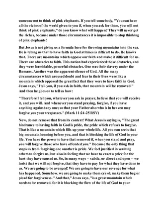 someone not to think of pink elephants. If you tell somebody, "You can have
all the riches of the world given to you if, when you ask for them, you will not
think of pink elephants," do you know what will happen? They will never get
the riches, because under those circumstances it is impossible to stop thinking
of pink elephants!
But Jesus is not giving us a formula here for throwing mountains into the sea.
He is telling us that to have faith in God at times is difficult to do. He knows
that. There are mountains which oppose our faith and make it difficult for us.
There are obstacles to faith. This nation had experiencedthose obstacles, and
they were formidable, powerful obstacles. One was their slavery under the
Romans. Another was the apparent silence of God. All the many
circumstances whicharouseddoubt and fear in their lives were like a
mountain which opposedthe greatfactthat they were to have faith in God.
Jesus says, "Itell you, if you ask in faith, that mountain will be removed."
And then he goes on to tell us how:
"Therefore I tell you, whateveryou ask in prayer, believe that you will receive
it, and you will. And wheneveryou stand praying, forgive, if you have
anything againstany one; so that your Fatheralso who is in heaven may
forgive you your trespasses."(Mark 11:24-25 RSV)
Now, do not remove that from its context! What Jesus is saying is, "The great
hindrance to having faith in God is pride, the pride which refuses to forgive.
That is like a mountain which fills up your whole life. All you can see is that
big mountain looming before you, and that is blocking the life of God in your
life. You have the powerto have that removed if, when you stand and pray,
you will forgive those who have offended you." Becausethe only thing that
stops us from forgiving one anotheris pride. We feel justified in wanting
others to forgive us, but also in feeling that we have to exacta price for the
hurt they have causedus. So, in many ways -- subtle, or direct and open -- we
insist that we will not forgive, that they have to pay for what they have done to
us. We are going to be avenged!We are going to have our revenge for what
has happened. Somehow, we are going to make them crawl, make them beg or
plead for forgiveness. "And that," Jesus says, "is a greatmountain which
needs to be removed, for it is blocking the flow of the life of God to your
 