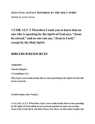 JESUS WAS ALWAYS HONORED BY THE HOLY SPIRIT
EDITED BY GLENN PEASE
1 COR. 12:3 3 Therefore I want you to know that no
one who is speaking by the Spirit of God says, “Jesus
be cursed,” and no one can say, “Jesus is Lord,”
except by the Holy Spirit.
BIBLEHUB RESOURCES
Antipathies
Charles Kingsley
1 Corinthians 12:3
Why I give you to understand, that no man speaking by the Spirit of God calls
Jesus accursed…
(Tenth Sunday after Trinity.)
1 Cor. xii.3, 4, 5, 6. Wherefore, I give you to understand, that no man speaking
by the Spirit of Godcalleth Jesus accursed:and that no man cansay that
Jesus is the Lord, but by the Holy Ghost. Now there are diversities of gifts, but
 