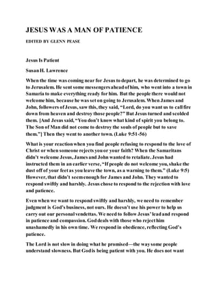 JESUS WAS A MAN OF PATIENCE
EDITED BY GLENN PEASE
Jesus Is Patient
SusanH. Lawrence
When the time was coming near for Jesus to depart, he was determined to go
to Jerusalem. He sent some messengersaheadofhim, who went into a town in
Samaria to make everything ready for him. But the people there would not
welcome him, because he was set on going to Jerusalem. When James and
John, followers ofJesus, saw this, they said, “Lord, do you want us to callfire
down from heaven and destroy those people?” But Jesus turned and scolded
them. [And Jesus said, “You don’t know what kind of spirit you belong to.
The Son of Man did not come to destroy the souls of people but to save
them.”] Then they went to another town. (Luke 9:51-56)
What is your reactionwhen you find people refusing to respond to the love of
Christ or when someone rejects youor your faith? When the Samaritans
didn’t welcome Jesus, Jamesand John wanted to retaliate. Jesus had
instructed them in an earlier verse, “If people do not welcome you, shake the
dust off of your feetas you leave the town, as a warning to them.” (Luke 9:5)
However, that didn’t seemenough for James and John. They wanted to
respond swiftly and harshly. Jesus chose to respond to the rejection with love
and patience.
Even when we want to respond swiftly and harshly, we need to remember
judgment is God’s business, not ours. He doesn’t use his power to help us
carry out our personalvendettas. We need to follow Jesus’leadand respond
in patience and compassion. Goddeals with those who rejecthim
unashamedly in his own time. We respond in obedience, reflecting God’s
patience.
The Lord is not slow in doing what he promised—the waysome people
understand slowness. But Godis being patient with you. He does not want
 