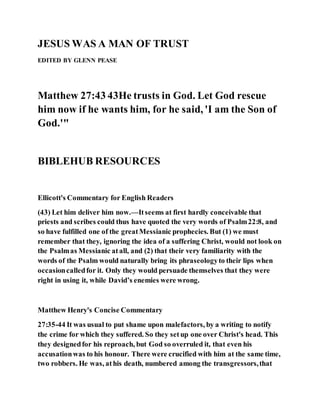 JESUS WAS A MAN OF TRUST
EDITED BY GLENN PEASE
Matthew 27:43 43He trusts in God. Let God rescue
him now if he wants him, for he said, 'I am the Son of
God.'"
BIBLEHUB RESOURCES
Ellicott's Commentary for English Readers
(43) Let him deliver him now.—Itseems at first hardly conceivable that
priests and scribes could thus have quoted the very words of Psalm22:8, and
so have fulfilled one of the greatMessianic prophecies. But (1) we must
remember that they, ignoring the idea of a suffering Christ, would not look on
the Psalmas Messianic atall, and (2) that their very familiarity with the
words of the Psalm would naturally bring its phraseologyto their lips when
occasioncalledfor it. Only they would persuade themselves that they were
right in using it, while David’s enemies were wrong.
Matthew Henry's Concise Commentary
27:35-44 It was usual to put shame upon malefactors, by a writing to notify
the crime for which they suffered. So they setup one over Christ's head. This
they designedfor his reproach, but God so overruled it, that even his
accusationwas to his honour. There were crucified with him at the same time,
two robbers. He was, athis death, numbered among the transgressors,that
 