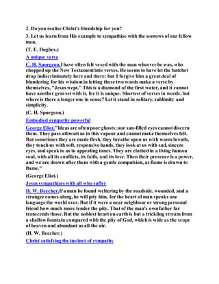 2. Do you realise Christ's friendship for you?
3. Let us learn from His example to sympathise with the sorrows ofour fellow
men.
(T. E. Hughes.)
A unique verse
C. H. Spurgeon.Ihave often felt vexed with the man whoeverhe was, who
chopped up the New Testamentinto verses. He seems to have let the hatchet
drop indiscriminately here and there; but I forgive him a greatdeal of
blundering for his wisdom in letting these two words make a verse by
themselves, "Jesuswept." This is a diamond of the first water, and it cannot
have another gem setwith it, for it is unique. Shortestof verses in words, but
where is there a longerone in sense? Letit stand in solitary, sublimity and
simplicity.
(C. H. Spurgeon.)
Embodied sympathy powerful
George Eliot."Ideas are oftenpoor ghosts;our sun-filled eyes cannotdiscern
them. They pass athwart us in this vapour and cannotmake themselves felt.
But sometimes they are made flesh, they breathe upon us with warm breath,
they touch us with soft, responsive hands, they look at us with sad, sincere
eyes, and speak to us in appealing tones. They are clothedin a living human
soul, with all its conflicts, its faith, and its love. Then their presence is a power,
and we are drawn after them with a gentle compulsion, as flame is drawn to
flame."
(George Eliot.)
Jesus sympathizes with all who suffer
H. W. Beecher.Ifa man be found weltering by the roadside, wounded, and a
strangercomes along, he will pity him, for the heart of man speaks one
language the world over. But if it were a near neighbour or strong personal
friend how much more tender the pity. That of the man's ownfather far
transcends those. But the noblest heart on earth is but a trickling stream from
a shallow fountain compared with the pity of God, which is wide as the scope
of heaven and abundant as all the air.
(H. W. Beecher.)
Christ satisfying the instinct of sympathy
 