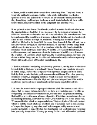 of Jesus, and it was this that causedthem to destroy Him. They had found a
Man who said religion was a reality—who spoke in kindling words of a
spiritual world, and pointed the weary to an all-present Father; and when
they found they could not put to shame a truth that clashedwith their cold-
heartedness, they hurried Him to the judgment-hall and the cross.
If we go back to the time of the Greeks,and ask whatto the Greek mind was
the greatestsin, we find that it was insolence. To them insolence meant the
failure of a man to realize what was his true attitude to life, to understand that
he was bound, if he would be a true man, to face life boldly and fearlesslywith
all its issues, to think through its problems, to recognize the limits under
which his life had to be lived. Still the same thing is needed. We still ask you to
look at your life straight, to see whatit means, to see whatare the things that
will destroy it. And we are forced to conclude with the old Greeks that it is
insolence which destroys a man’s life. What the Greeks calledinsolence, we
call irreverence;and irreverence is at the bottom of it indifference. It means
the want of self-sacrifice, ofself-restraint, the want of manliness, the want of a
desire to think things out, to face life and its issues broadly and courageously.1
[Note:Life and Letters of Mandell Creighton, ii. 26.]
3. Such a process ofhardening may be very gradual. Little by little we lose our
keendelight in God, our warm loyalty to our Saviour, our exquisite pleasure
in noble things, our cordial sympathy with spiritual people and their aims;
little by little we decline into godlessness andworldliness. There is a growing
deadness of nerve, a creeping paralysis which leaves us more and more
untouched and unmoved by the high and glorious things of our faith, which
renders us more and more carelessaboutthe tragic possibilities of life.
Life must be a movement—a progress ofsome kind. We cannotstand still—
rise or fall we must. Unless, therefore, we have a restraining power within us
conquering those hidden evil tendencies, our life must be gradually sinking.
But indifference—the mere absence of positive Christian earnestness—hasno
restraining influence. Not what we are not, but what we are, forms character.
We resemble that which we supremely love. That rectitude of life and conduct
which is not the result of choice or effort, and which may exist in the absence
of temptation, is purely negative, and, unless supported by some earnest
positive principle, is in peril when the slumbering evil tendencies are wakened
into powerby temptation. We may go a step farther, and affirm that spiritual
 