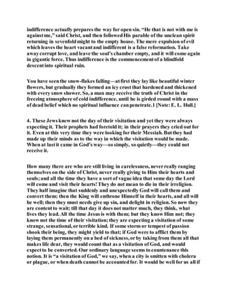 indifference actually prepares the way for open sin. “He that is not with me is
againstme,” said Christ, and then followedHis parable of the unclean spirit
returning in sevenfoldmight to the empty house. The mere expulsion of evil
which leaves the heart vacantand indifferent is a false reformation. Take
awaycorrupt love, and leave the soul’s chamber empty, and it will come again
in gigantic force. Thus indifference is the commencementof a blindfold
descentinto spiritual ruin.
You have seenthe snow-flakes falling—atfirst they lay like beautiful winter
flowers, but gradually they formed an icy crust that hardened and thickened
with every snow shower. So, a man may receive the truth of Christ in the
freezing atmosphere of cold indifference, until he is girded round with a mass
of dead belief which no spiritual influence canpenetrate.1 [Note:E. L. Hull.]
4. These Jewsknew not the day of their visitation and yet they were always
expecting it. Their prophets had foretold it; in their prayers they cried out for
it. Even at this very time they were looking for their Messiah. Butthey had
made up their minds as to the way in which the visitation would be made.
When at lastit came in God’s way—so simply, so quietly—they could not
receive it.
How many there are who are still living in carelessness, neverreally ranging
themselves on the side of Christ, never really giving to Him their hearts and
souls;and all the time they have a sort of vague idea that some day the Lord
will come and visit their hearts!They do not mean to die in their irreligion.
They half imagine that suddenly and unexpectedly God will call them and
convert them; then the King will enthrone Himself in their hearts, and all will
be well; then they must needs give up sin, and delight in religion. So now they
are contentto wait; till that day it does not matter much, they think, what
lives they lead. All the time Jesus is with them; but they know Him not; they
know not the time of their visitation; they are expecting a visitation of some
strange, sensational, orterrible kind. If some storm or tempest of passion
shook their being, they might yield to that; if God were to afflict them by
laying them permanently on a bed of sickness,orby taking from them all that
makes life dear, they would count that as a visitation of God, and would
expectto be converted. Our ordinary language seems to countenance this
notion. It is “a visitation of God,” we say, when a city is smitten with cholera
or plague, or when death cannot be accountedfor. It would be well for us all if
 