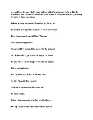 we could realize more fully that, although God’s voice may be heard in the
whirlwind and the storm, it is more often heard in the quiet whisper, speaking
lovingly to the conscience.
Where are thy moments? Dostthou let them run
Unheeded through time’s glass? Is thy work done?
Hast thou no duties unfulfilled? Not one
That needs completion?
Thou would’st not castthy money to the ground;
Or, if thou did’st, perchance it might be found
By one who, schooledin poverty’s harsh round,
Knew not repletion.
But thy time lost, is lostto all and thee;
Swiftly ’tis added to eternity,
And for it answerable thoumust be;
So have a care.
Gather thy moments, lest they swellto hours;
Stir up thy youthful and still dormant powers;
 