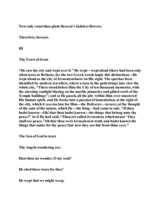 Now only canstthou plant Heaven’s fadeless flowers,
Therefore, beware.
III
The Tears ofJesus
“He saw the city and wept over it.” He wept—weptaloud (there had been only
silent tears at Bethany, for the two Greek words imply this distinction)—He
wept aloud as the city of Jerusalemburst on His sight. The spothas been
identified by modern travellers, where a turn in the path brings into view the
whole city. “There stoodbefore Him the City of ten thousand memories, with
the morning sunlight blazing on the marble pinnacles and gilded roofs of the
Temple buildings”; and as He gazed, all the pity within Him over-mastered
His human spirit, and He broke into a passionof lamentation, at the sight of
the city, which it was too late for Him—the Deliverer—to save;at the thought
of the ruin of the nation, which He—the King—had come to rule. “If thou
hadst known—Oh! that thou hadst known—the things that belong unto thy
peace!” As if He had said, “Thou art called Jerusalem, whichmeans ‘They
shall see peace.’Ohthat thou wert Jerusalemin truth and hadst known the
things that make for thy peace!but now they are hid from thine eyes.”
The Son of God in tears
The Angels wondering see:
Hast thou no wonder, O my soul?
He shed those tears for thee!
He wept that we might weep,
 