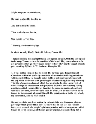 Might weep our sin and shame,
He wept to shew His love for us,
And bid us love the same.
Then tender be our hearts,
Our eyes in sorrow dim,
Till every tear from every eye
Is wiped awayby Him!1 [Note:H. F. Lyte, Poems, 82.]
There is no more moving sight than a strong man in tears. Only the strong can
truly weep. Tears are then the overflow of the heart. They come when words
are powerless;they go where deeds cannot follow. They are the speechof souls
past speaking.2[Note:R. W. Barbour, Thoughts, 52.]
1. It was not for Himself that He wept. The Saviour quite forgotHimself.
Conscious as He was, perfectly conscious,ofthe terrible suffering and shame
which awaitedHim, He thought not of it; His whole soulwas takenup with
the city which lay before Him, glittering in the brilliant light of early morning.
The tide of sorrow and regret which that sight seta-flowing submerged all
other feelings for the moment. It is proper to man that only one very strong
emotion can find room within his breastat the same moment; and our Lord
was man, true man, made like unto us in all points, sin alone excepted. So He
forgotfor the moment all about Himself; His heart went out to the city which
lay before Him, and He wept over it.
He measured the worth, or rather He estimatedthe worthlessness,ofthose
greetings which greetedHim now. He knew that all this joy, this jubilant
burst, as it seemed, of a people’s gladness, was but as fire among straw, which
blazes up for an instant, and then as quickly expires, leaving nothing but a
 