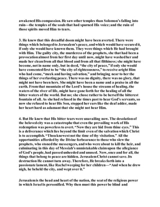 awakenedHis compassion. He saw other temples than Solomon’s falling into
ruin—the temples of the souls that had spurned His voice;and the ruin of
those spirits moved Him to tears.
3. He knew that this dreadful doom might have been averted. There were
things which belongedto Jerusalem’s peace, andwhich would have securedit,
if only she would have known them. They were things which He had brought
with Him. The guilty city, the murderess of the prophets, she that had been a
provocationalmost from her first day until now, might have washedher and
made her cleanfrom all that blood and from all that filthiness; she might have
become, not in name only, but in deed, “the city of peace,”if only she would
have consentedfirst to be “the city of righteousness,” to receive aright Him
who had come, “meek and having salvation,” and bringing near to her the
things of her everlasting peace. There was no dignity, there was no glory, that
might not have been hers. She might have been a name and a praise in all the
earth. From that mountain of the Lord’s house the streams of healing, the
waters of the river of life, might have gone forth for the healing of all the
bitter waters of the world. But no; she chose ratherto be herselfthe bitterest
fountain of all. As she had refused in the times past to hear God’s servants, so
now she refused to hearHis Son, stopped her ears like the deaf adder, made
her heart hard as adamant that she might not hear Him.
4. But He knew that His bitter tears were unavailing now. The desolationof
the belovedcity was a catastrophe that even the prevailing work of His
redemption was powerless to avert. “Now they are hid from thine eyes.” This
is a deliverance which lies beyond the limit even of the salvationwhich Christ
is to accomplish. “Thouknewestnot the time of thy visitation.” All the
opportunities afforded by the Divine forbearance to those who slew the
prophets, who stonedthe messengers, andwho were about to kill the heir, and
culminating in this day of Messiah’s unmistakable claimupon the allegiance
of God’s people, had passedunheeded and unused. Now, once and for all, the
things that belong to peace are hidden. JerusalemChrist cannot save. Its
destruction He cannot turn away. Therefore, He breaks forth into a
passionate lament, like Rachelweeping for her children—“And when he drew
nigh, he beheld the city, and wept over it.”
Jerusalemis the head and heart of the nation, the seatof the religious power
in which Israelis personified. Why then must this powerbe blind and
 