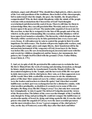 obstinate, angry and offended? Why should these high priests, elders, masters
of the Law and guardians of the traditions, these leaders of the chosenpeople,
fail to understand what the simple, the poor, the humble, the despisedhave
comprehended? Why do their minds blaspheme while the minds of the people
welcome with acclamations the ChosenOne of God? Such thoughts
overwhelmed and distracted the soul of Jesus. There is still time for them to
acknowledge Him; they can still proclaim Him Messiah, and save Israel, to
bestow upon it the peace of God. The unutterable anguish of Jesus is not for
His own fate, to that He is resigned;it is the fate of His people and of the city
which is on the point of demanding His execution; and this blindness will let
loose upon Israel nameless calamities.The hierarchy, which despises the true
Messiah, willbe carried awayby its false patriotism into every excess and
every frenzy. It will endeavour in vain to control the people in their feverish
impatience for deliverance. The Zealots will provoke implacable warfare, and,
in grasping after empty glory and empty liberty, their fanaticismwill be the
unconscious instrument of the vengeance ofGod. Jesus knew it; the future
was before His eyes;He saw Jerusalembesieged, invested, laid waste with fire
and sword, her children slaughtered, and her houses, her monuments, her
palaces, herTemple itself levelled with the ground.1 [Note: FatherDidon,
Jesus Christ, ii. 175.]
5. And yet, in spite of all, He persistedin His endeavours to reclaim the lost.
He threw Himself into the work of rousing and alarming Jerusalem, as though
its future might instantly be transformed. From the Mount of Olives He
descendedstraightwayto the Temple, and the last week ofHis life was spent
in daily intercourse with its chief priests. How vain, as it then appeared, were
all His words! How little availedHis sternesttones to stir the slumberous
pulses of His time! How unmoved (save by a bitter and personal animosity)
were the leaders and teachers to whom He spoke!And when that scornful
indifference on their part was exchangedat last for a distinctive enmity, with
what needless prodigality, as doubtless it seemedeven to some of His own
disciples, He flung away His life! Flung it away? Yes, but only how soonand
how triumphantly to take it again!The defeatof Golgotha meantthe victory
of the Resurrection. The failure of the cross was the triumph of the Crucified;
and, though by living and preaching He could not conquer the indifference or
awakenthe apathy of Israel, by dying and rising againHe did. It was the chief
priests who amid the anguish of Calvary were the most scornful spectators
and the most relentless foes. It was “a great company of the chief priests,”
who, on the day of Pentecost, scarcefifty days after that dark and bitter
 