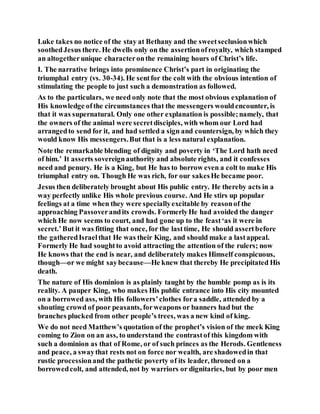 Luke takes no notice of the stay at Bethany and the sweetseclusionwhich
soothedJesus there. He dwells only on the assertionofroyalty, which stamped
an altogetherunique characteronthe remaining hours of Christ’s life.
I. The narrative brings into prominence Christ’s part in originating the
triumphal entry (vs. 30-34). He sentfor the colt with the obvious intention of
stimulating the people to just such a demonstration as followed.
As to the particulars, we need only note that the most obvious explanation of
His knowledge ofthe circumstances that the messengers wouldencounter, is
that it was supernatural. Only one other explanation is possible;namely, that
the owners of the animal were secretdisciples, with whom our Lord had
arrangedto send for it, and had settled a sign and countersign, by which they
would know His messengers.But that is a less natural explanation.
Note the remarkable blending of dignity and poverty in ‘The Lord hath need
of him.’ It asserts sovereignauthority and absolute rights, and it confesses
need and penury. He is a King, but He has to borrow even a colt to make His
triumphal entry on. Though He was rich, for our sakesHe became poor.
Jesus then deliberately brought about His public entry. He thereby acts in a
way perfectly unlike His whole previous course. And He stirs up popular
feelings at a time when they were speciallyexcitable by reasonof the
approaching Passoverandits crowds. FormerlyHe had avoided the danger
which He now seems to court, and had gone up to the feast‘as it were in
secret.’But it was fitting that once, for the lasttime, He should assertbefore
the gatheredIsraelthat He was their King, and should make a lastappeal.
Formerly He had soughtto avoid attracting the attention of the rulers; now
He knows that the end is near, and deliberately makes Himself conspicuous,
though—or we might saybecause—He knew that thereby He precipitated His
death.
The nature of His dominion is as plainly taught by the humble pomp as is its
reality. A pauper King, who makes His public entrance into His city mounted
on a borrowed ass, with His followers’clothes fora saddle, attended by a
shouting crowd of poor peasants, forweapons or banners had but the
branches plucked from other people’s trees, was a new kind of king.
We do not need Matthew’s quotation of the prophet’s vision of the meek King
coming to Zion on an ass, to understand the contrastof this kingdom with
such a dominion as that of Rome, or of such princes as the Herods. Gentleness
and peace, a swaythat rests not on force nor wealth, are shadowedin that
rustic processionand the pathetic poverty of its leader, throned on a
borrowedcolt, and attended, not by warriors or dignitaries, but by poor men
 