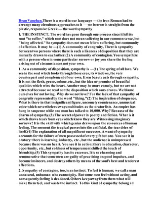 DeanVaughan.There is a word in our language — the iron Roman had to
arrange many circuitous approaches to it — we borrow it straight from the
plastic, responsive Greek — the word sympathy
I. THE INSTINCT. The wordhas gone through one process since it left its
root "to suffer," which root does not mean suffering in our common sense, but
"being affected." So sympathy does not mean fellow suffering, but community
of affection. It may be —(1) A community of congruity. There is sympathy
betweentwo persons where there is such a likeness ofdisposition that they are
mutually drawn to eachother.(2) A community of contagion. You sympathize
with a person when in some particular sorrow or joy you share the feeling
arising out of circumstances notyour own.
1. As a community of disposition, sympathy is —(1) The spring of all love. We
see in the soul which looks through those eyes, its windows, the very
counterpart and complement of our own. Even beauty acts through sympathy.
It is not the flesh, grace, colour, etc., but the idea or promise of beautiful
qualities which wins the heart. Another may be more comely, but we are not
attractedbecause we read not the disposition which ours craves. We blame
ourselves for not loving. Why do we not love? For the lack of that sympathy of
congruity representedby the word "liking."(2)The inspiration of eloquence.
What is there in that insignificant figure, uncomely countenance, unmusical
voice which nevertheless swaysmultitudes as the oratorlists. An empire has
hung in suspense while one man has talked to 10,000. Why? Becauseofthe
charm of sympathy.(3) The secretofpowerin poetry and fiction. What is it
which draws tears from eyes which know they are Witnessing imaginary
sorrows? Itis the skill with which genius draws upon the resources ofhuman
feeling. The moment the tragicalpassesinto the artificial, the teardries of
itself.(4)The explanation of all magnificent successes.A want of sympathy
accounts for the failure of men possessedof every gift but one. You see it in
oratory: there is learning, industry, etc., but the audience is unimpressed
because there was no heart. You see it in action:there is education, character,
opportunity, etc., but coldness of temperament chilled the touch of
friendship.(5) This sympathy has its excesses. Itis so charming and
remunerative that some men are guilty of practising on good impulses, and
become insincere, and destroyothers by means of the soul's best and tenderest
affections.
2. Sympathy of contagion, too, is an instinct. To feel is human; we calla man
unnatural, unhuman who cannotpity. But some men feel without acting, and
consequentlyfeeling is deadened. Others keepawayfrom them what will
make them feel, and waste the instinct. To this kind of sympathy belong all
 