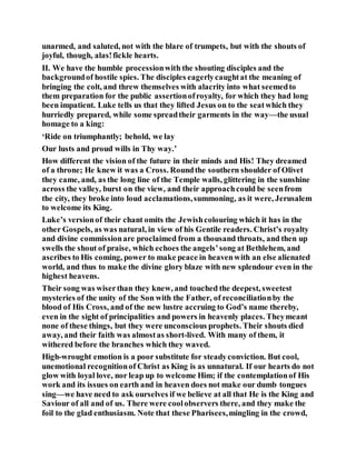 unarmed, and saluted, not with the blare of trumpets, but with the shouts of
joyful, though, alas!fickle hearts.
II. We have the humble processionwith the shouting disciples and the
backgroundof hostile spies. The disciples eagerlycaughtat the meaning of
bringing the colt, and threw themselves with alacrity into what seemedto
them preparation for the public assertionofroyalty, for which they had long
been impatient. Luke tells us that they lifted Jesus on to the seatwhich they
hurriedly prepared, while some spreadtheir garments in the way—the usual
homage to a king:
‘Ride on triumphantly; behold, we lay
Our lusts and proud wills in Thy way.’
How different the vision of the future in their minds and His! They dreamed
of a throne; He knew it was a Cross. Roundthe southern shoulder of Olivet
they came, and, as the long line of the Temple walls, glittering in the sunshine
across the valley, burst on the view, and their approachcould be seenfrom
the city, they broke into loud acclamations,summoning, as it were, Jerusalem
to welcome its King.
Luke’s versionof their chant omits the Jewishcolouring which it has in the
other Gospels, as was natural, in view of his Gentile readers. Christ’s royalty
and divine commissionare proclaimed from a thousand throats, and then up
swells the shout of praise, which echoes the angels’song at Bethlehem, and
ascribes to His coming, power to make peace in heavenwith an else alienated
world, and thus to make the divine glory blaze with new splendour even in the
highest heavens.
Their song was wiserthan they knew, and touched the deepest, sweetest
mysteries of the unity of the Son with the Father, of reconciliationby the
blood of His Cross, and of the new lustre accruing to God’s name thereby,
even in the sight of principalities and powers in heavenly places. Theymeant
none of these things, but they were unconscious prophets. Their shouts died
away, and their faith was almostas short-lived. With many of them, it
withered before the branches which they waved.
High-wrought emotion is a poor substitute for steadyconviction. But cool,
unemotional recognitionof Christ as King is as unnatural. If our hearts do not
glow with loyal love, nor leap up to welcome Him; if the contemplationof His
work and its issues on earth and in heaven does not make our dumb tongues
sing—we have need to ask ourselves if we believe at all that He is the King and
Saviour of all and of us. There were coolobservers there, and they make the
foil to the glad enthusiasm. Note that these Pharisees,mingling in the crowd,
 